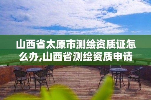 山西省太原市測繪資質證怎么辦,山西省測繪資質申請。