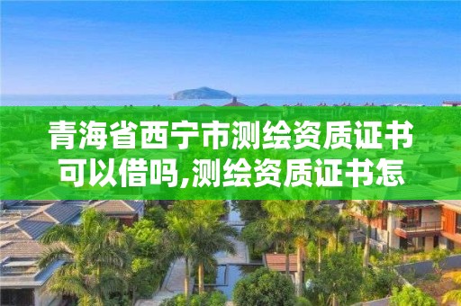 青海省西寧市測繪資質證書可以借嗎,測繪資質證書怎么辦理。