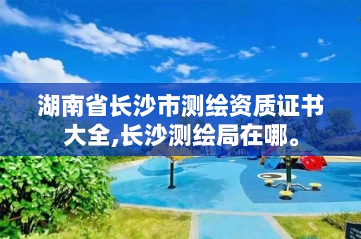 湖南省長沙市測繪資質證書大全,長沙測繪局在哪。