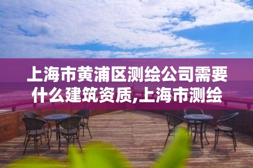 上海市黃浦區測繪公司需要什么建筑資質,上海市測繪資質單位名單。