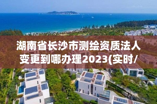 湖南省長沙市測繪資質法人變更到哪辦理2023(實時/更新中)