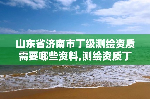 山東省濟南市丁級測繪資質需要哪些資料,測繪資質丁級是什么意思。