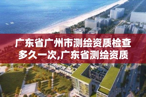 廣東省廣州市測(cè)繪資質(zhì)檢查多久一次,廣東省測(cè)繪資質(zhì)辦理流程。