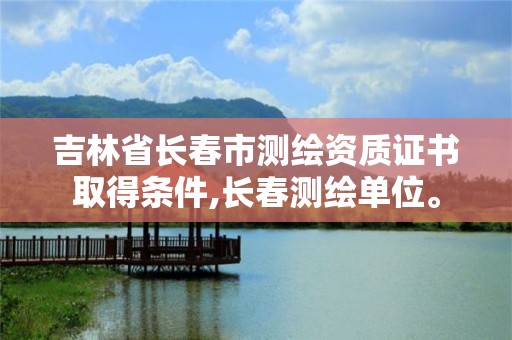 吉林省長(zhǎng)春市測(cè)繪資質(zhì)證書取得條件,長(zhǎng)春測(cè)繪單位。