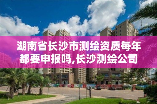 湖南省長沙市測繪資質每年都要申報嗎,長沙測繪公司資質有哪家。