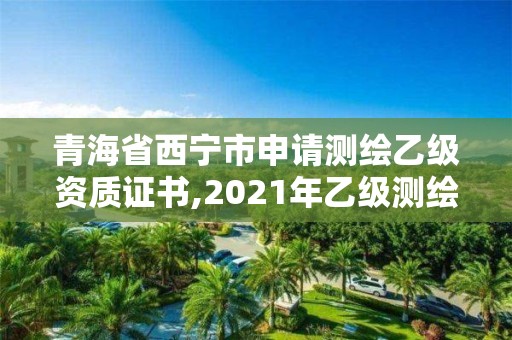 青海省西寧市申請測繪乙級資質證書,2021年乙級測繪資質申報材料。