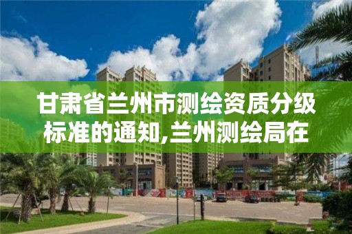 甘肅省蘭州市測繪資質(zhì)分級標準的通知,蘭州測繪局在哪兒。