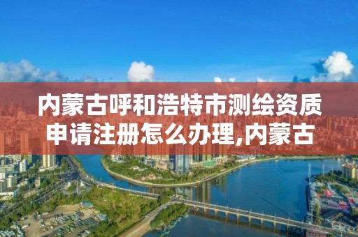 內蒙古呼和浩特市測繪資質申請注冊怎么辦理,內蒙古測繪資質代辦。