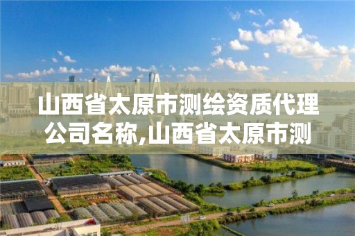 山西省太原市測繪資質代理公司名稱,山西省太原市測繪資質代理公司名稱是什么。