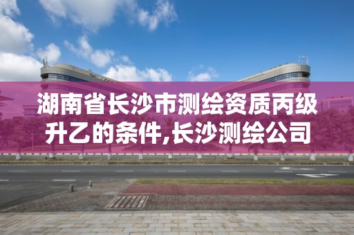 湖南省長沙市測繪資質丙級升乙的條件,長沙測繪公司資質有哪家。