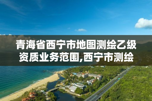 青海省西寧市地圖測繪乙級資質業務范圍,西寧市測繪院招聘公示。