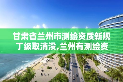 甘肅省蘭州市測繪資質新規丁級取消沒,蘭州有測繪資質的公司有。