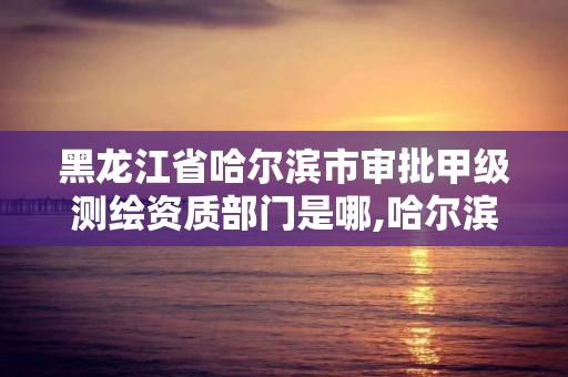 黑龍江省哈爾濱市審批甲級測繪資質部門是哪,哈爾濱測繪局是干什么的。