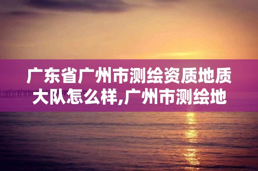 廣東省廣州市測繪資質地質大隊怎么樣,廣州市測繪地理信息協會。