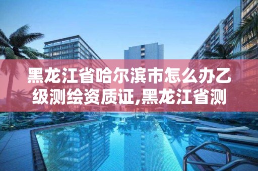 黑龍江省哈爾濱市怎么辦乙級測繪資質證,黑龍江省測繪資質延期通知。