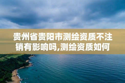 貴州省貴陽市測繪資質不注銷有影響嗎,測繪資質如何注銷。