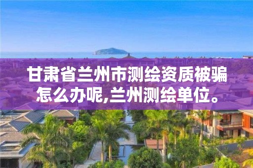 甘肅省蘭州市測繪資質被騙怎么辦呢,蘭州測繪單位。