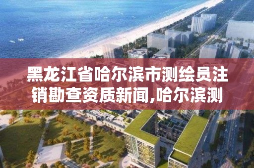 黑龍江省哈爾濱市測繪員注銷勘查資質新聞,哈爾濱測繪公司有哪些。