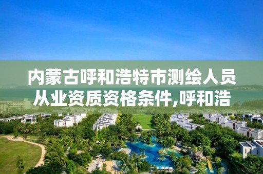 內蒙古呼和浩特市測繪人員從業資質資格條件,呼和浩特測繪局電話。