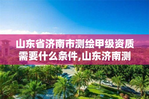 山東省濟南市測繪甲級資質需要什么條件,山東濟南測繪公司有哪些。