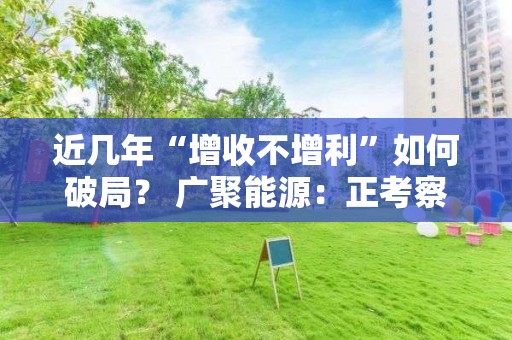 近幾年“增收不增利”如何破局？ 廣聚能源：正考察新能源、新材料等投資方向