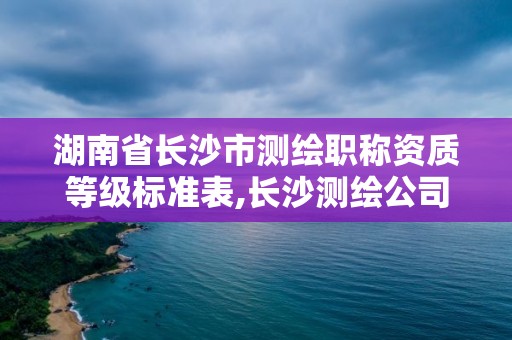 湖南省長沙市測繪職稱資質等級標準表,長沙測繪公司資質有哪家。