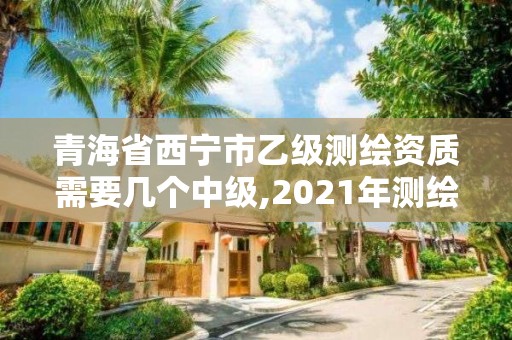 青海省西寧市乙級測繪資質需要幾個中級,2021年測繪資質乙級人員要求。