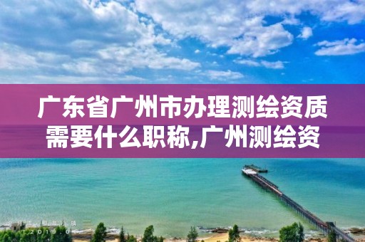 廣東省廣州市辦理測繪資質需要什么職稱,廣州測繪資質代辦。