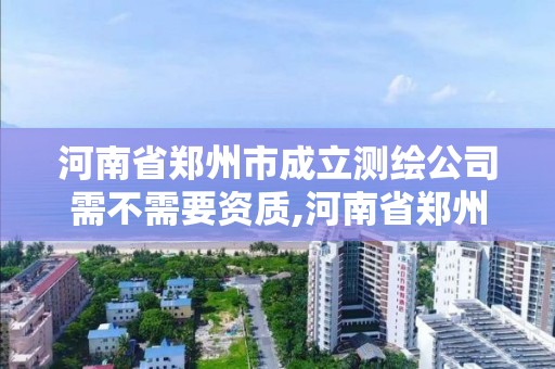 河南省鄭州市成立測繪公司需不需要資質,河南省鄭州市成立測繪公司需不需要資質證書。