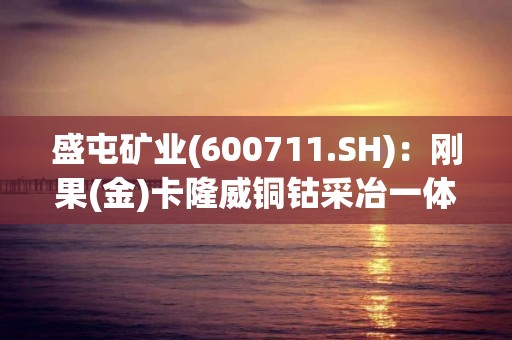 盛屯礦業(yè)(600711.SH)：剛果(金)卡隆威銅鈷采冶一體化項(xiàng)目現(xiàn)處于產(chǎn)能爬坡階段