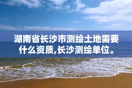 湖南省長(zhǎng)沙市測(cè)繪土地需要什么資質(zhì),長(zhǎng)沙測(cè)繪單位。