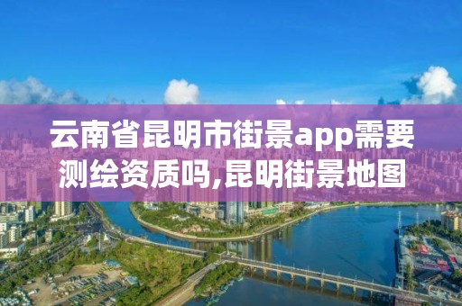 云南省昆明市街景app需要測(cè)繪資質(zhì)嗎,昆明街景地圖。