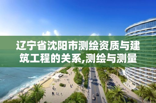 遼寧省沈陽市測繪資質與建筑工程的關系,測繪與測量資質區別。