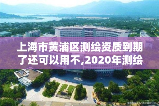 上海市黃浦區測繪資質到期了還可以用不,2020年測繪資質續期怎么辦理。