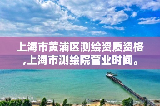 上海市黃浦區測繪資質資格,上海市測繪院營業時間。