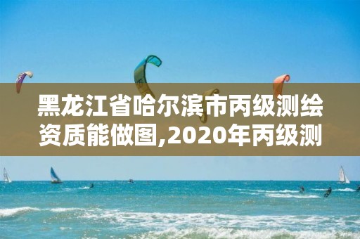 黑龍江省哈爾濱市丙級測繪資質能做圖,2020年丙級測繪資質會取消嗎。