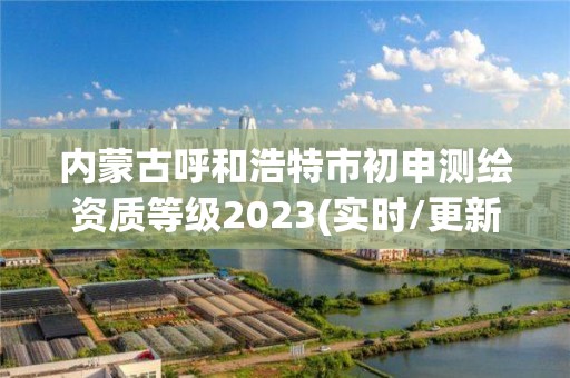 內蒙古呼和浩特市初申測繪資質等級2023(實時/更新中)