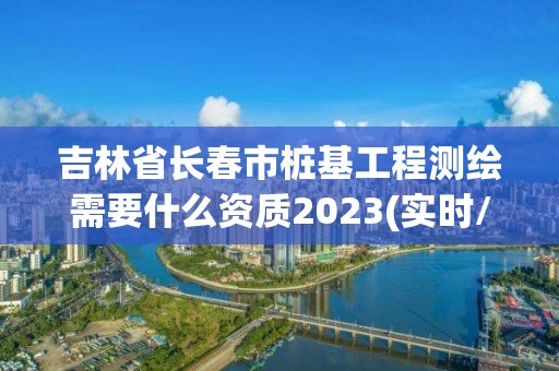 吉林省長春市樁基工程測(cè)繪需要什么資質(zhì)2023(實(shí)時(shí)/更新中)