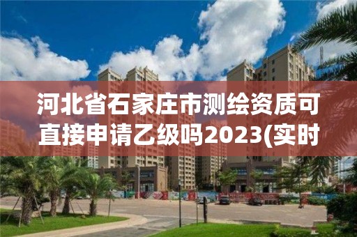 河北省石家莊市測繪資質可直接申請乙級嗎2023(實時/更新中)