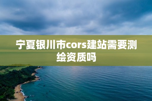 寧夏銀川市cors建站需要測繪資質嗎