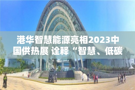 港華智慧能源亮相2023中國供熱展 詮釋“智慧、低碳、多元”的業務價值