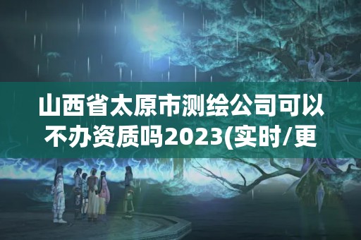 山西省太原市測(cè)繪公司可以不辦資質(zhì)嗎2023(實(shí)時(shí)/更新中)