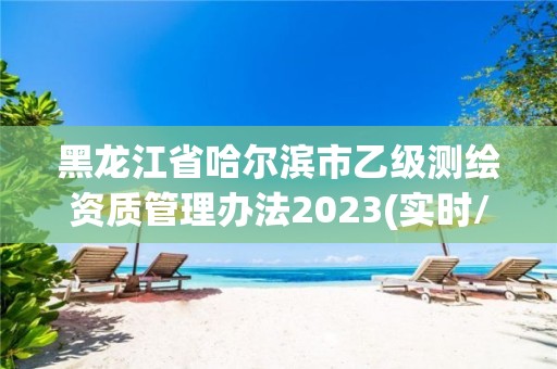 黑龍江省哈爾濱市乙級(jí)測(cè)繪資質(zhì)管理辦法2023(實(shí)時(shí)/更新中)