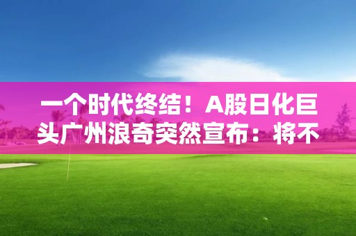 一個時代終結！A股日化巨頭廣州浪奇突然宣布：將不再經營日化業務！發生了什么？