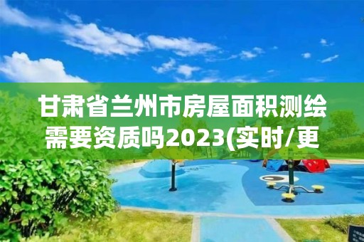 甘肅省蘭州市房屋面積測繪需要資質嗎2023(實時/更新中)