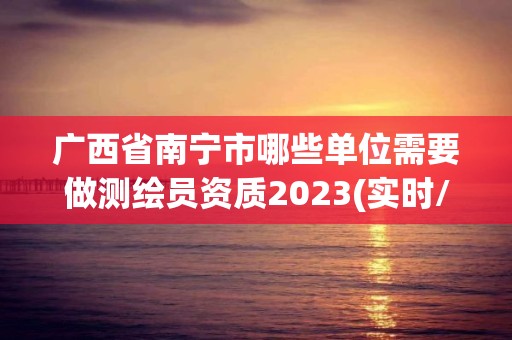 廣西省南寧市哪些單位需要做測繪員資質2023(實時/更新中)