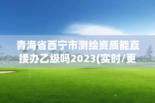 青海省西寧市測繪資質能直接辦乙級嗎2023(實時/更新中)