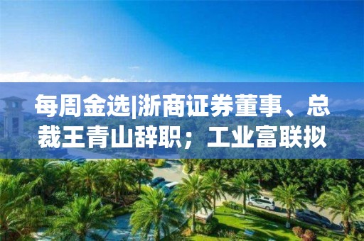 每周金選|浙商證券董事、總裁王青山辭職；工業富聯擬公開發行不超過60億元公司債券；*ST園城繼續停牌