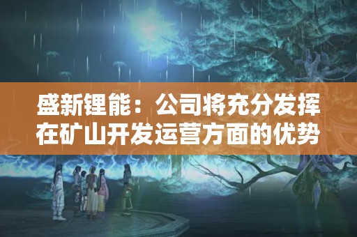 盛新鋰能：公司將充分發揮在礦山開發運營方面的優勢，做好各項工作，盡最快速度推動薩比星礦山達產