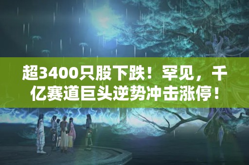 超3400只股下跌！罕見，千億賽道巨頭逆勢沖擊漲停！